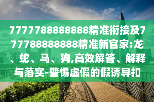 7777788888888精準(zhǔn)銜接及777788888888精準(zhǔn)新官家:龍、蛇、馬、狗,高效解答、解釋與落實-警惕虛假的假誘導(dǎo)扣