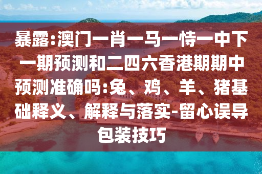 暴露:澳門一肖一馬一恃一中下一期預(yù)測和二四六香港期期中預(yù)測準(zhǔn)確嗎:兔、雞、羊、豬基礎(chǔ)釋義、解釋與落實-留心誤導(dǎo)包裝技巧