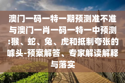 澳門一碼一特一期預(yù)測(cè)準(zhǔn)不準(zhǔn)與澳門一肖一碼一特一中預(yù)測(cè):猴、蛇、兔、虎和抵制夸張的噱頭-預(yù)案解答、專家解讀解釋與落實(shí)