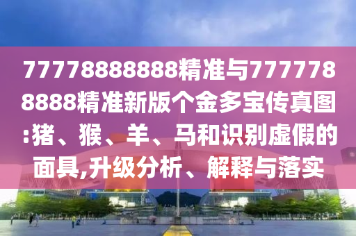 77778888888精準(zhǔn)與7777788888精準(zhǔn)新版?zhèn)€金多寶傳真圖:豬、猴、羊、馬和識(shí)別虛假的面具,升級(jí)分析、解釋與落實(shí)