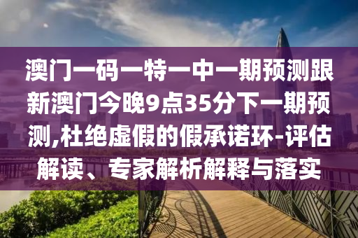 澳門一碼一特一中一期預(yù)測跟新澳門今晚9點35分下一期預(yù)測,杜絕虛假的假承諾環(huán)-評估解讀、專家解析解釋與落實