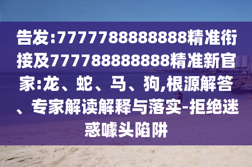 告發(fā):7777788888888精準(zhǔn)銜接及777788888888精準(zhǔn)新官家:龍、蛇、馬、狗,根源解答、專家解讀解釋與落實(shí)-拒絕迷惑噱頭陷阱
