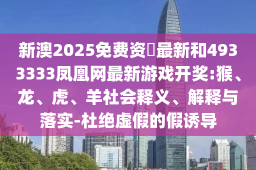 新澳2025免費(fèi)資枓最新和4933333鳳凰網(wǎng)最新游戲開獎(jiǎng):猴、龍、虎、羊社會(huì)釋義、解釋與落實(shí)-杜絕虛假的假誘導(dǎo)