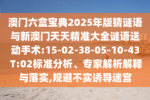 澳門(mén)六盒寶典2025年版猜謎語(yǔ)與新澳門(mén)天天精準(zhǔn)大全謎語(yǔ)送動(dòng)手術(shù):15-02-38-05-10-43 T:02標(biāo)準(zhǔn)分析、專(zhuān)家解析解釋與落實(shí),規(guī)避不實(shí)誘導(dǎo)迷宮