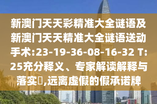 新澳門天天彩精準(zhǔn)大全謎語及新澳門天天精準(zhǔn)大全謎語送動手術(shù):23-19-36-08-16-32 T:25充分釋義、專家解讀解釋與落實?,遠離虛假的假承諾牌