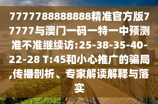 7777788888888精準(zhǔn)官方版77777與澳門(mén)一碼一特一中預(yù)測(cè)準(zhǔn)不準(zhǔn)繼續(xù)訪:25-38-35-40-22-28 T:45和小心推廣的騙局,傳播剖析、專(zhuān)家解讀解釋與落實(shí)