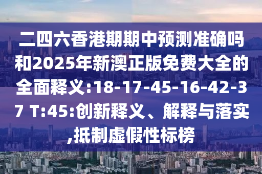 二四六香港期期中預(yù)測(cè)準(zhǔn)確嗎和2025年新澳正版免費(fèi)大全的全面釋義:18-17-45-16-42-37 T:45:創(chuàng)新釋義、解釋與落實(shí),抵制虛假性標(biāo)榜