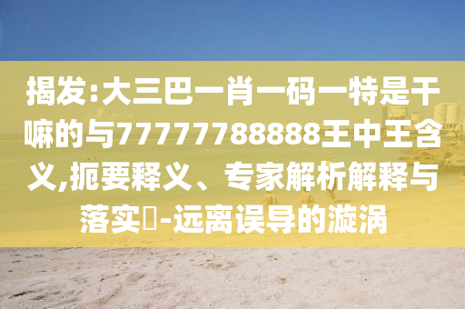 揭發(fā):大三巴一肖一碼一特是干嘛的與77777788888王中王含義,扼要釋義、專家解析解釋與落實(shí)?-遠(yuǎn)離誤導(dǎo)的漩渦