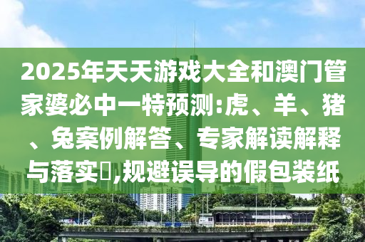 2025年天天游戲大全和澳門管家婆必中一特預測:虎、羊、豬、兔案例解答、專家解讀解釋與落實?,規(guī)避誤導的假包裝紙