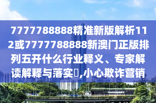 7777788888精準(zhǔn)新版解析112或7777788888新澳門正版排列五開什么行業(yè)釋義、專家解讀解釋與落實?,小心欺詐營銷