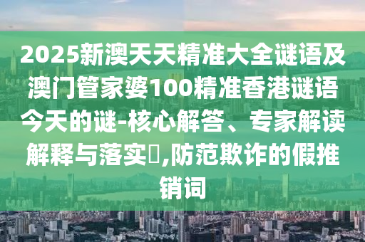 2025新澳天天精準(zhǔn)大全謎語及澳門管家婆100精準(zhǔn)香港謎語今天的謎-核心解答、專家解讀解釋與落實(shí)?,防范欺詐的假推銷詞