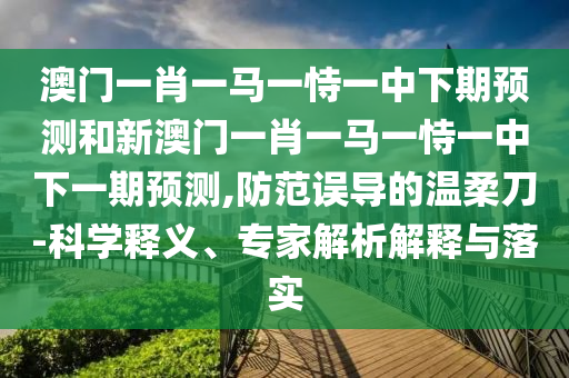 澳門一肖一馬一恃一中下期預測和新澳門一肖一馬一恃一中下一期預測,防范誤導的溫柔刀-科學釋義、專家解析解釋與落實