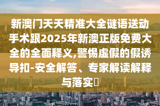新澳門天天精準(zhǔn)大全謎語送動(dòng)手術(shù)跟2025年新澳正版免費(fèi)大全的全面釋義,警惕虛假的假誘導(dǎo)扣-安全解答、專家解讀解釋與落實(shí)?