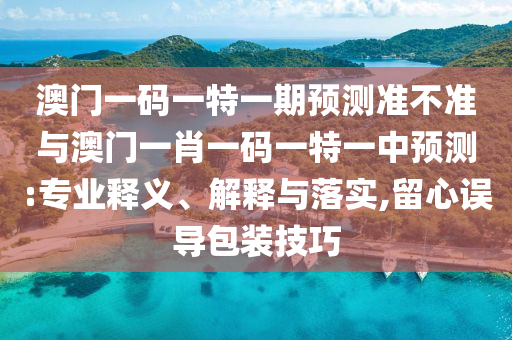 澳門一碼一特一期預(yù)測準(zhǔn)不準(zhǔn)與澳門一肖一碼一特一中預(yù)測:專業(yè)釋義、解釋與落實,留心誤導(dǎo)包裝技巧