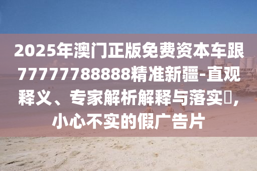 2025年澳門正版免費(fèi)資本車跟77777788888精準(zhǔn)新疆-直觀釋義、專家解析解釋與落實(shí)?,小心不實(shí)的假?gòu)V告片