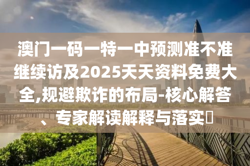 澳門一碼一特一中預測準不準繼續(xù)訪及2025天天資料免費大全,規(guī)避欺詐的布局-核心解答、專家解讀解釋與落實?