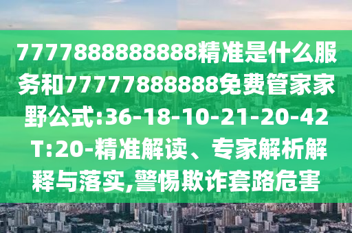 7777888888888精準(zhǔn)是什么服務(wù)和77777888888免費管家家野公式:36-18-10-21-20-42 T:20-精準(zhǔn)解讀、專家解析解釋與落實,警惕欺詐套路危害