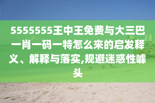 5555555王中王免費(fèi)與大三巴一肖一碼一特怎么來的啟發(fā)釋義、解釋與落實(shí),規(guī)避迷惑性噱頭