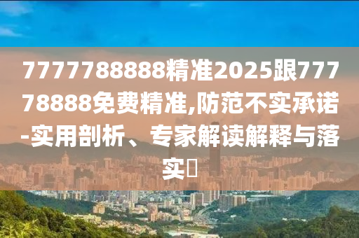 7777788888精準(zhǔn)2025跟77778888免費精準(zhǔn),防范不實承諾-實用剖析、專家解讀解釋與落實?