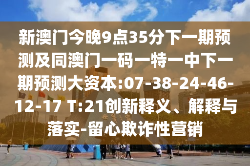 新澳門今晚9點(diǎn)35分下一期預(yù)測(cè)及同澳門一碼一特一中下一期預(yù)測(cè)大資本:07-38-24-46-12-17 T:21創(chuàng)新釋義、解釋與落實(shí)-留心欺詐性營銷