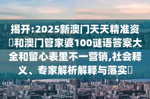 揭開:2025新澳門天天精準(zhǔn)資枓和澳門管家婆100謎語答案大全和留心表里不一營(yíng)銷,社會(huì)釋義、專家解析解釋與落實(shí)?