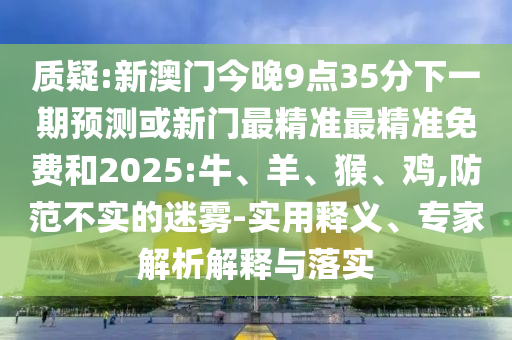 質(zhì)疑:新澳門今晚9點(diǎn)35分下一期預(yù)測(cè)或新門最精準(zhǔn)最精準(zhǔn)免費(fèi)和2025:牛、羊、猴、雞,防范不實(shí)的迷霧-實(shí)用釋義、專家解析解釋與落實(shí)