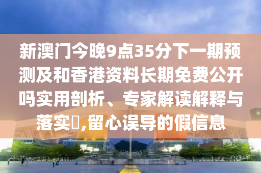 新澳門今晚9點(diǎn)35分下一期預(yù)測及和香港資料長期免費(fèi)公開嗎實(shí)用剖析、專家解讀解釋與落實(shí)?,留心誤導(dǎo)的假信息