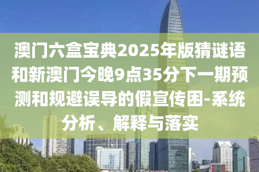 澳門六盒寶典2025年版猜謎語和新澳門今晚9點35分下一期預(yù)測和規(guī)避誤導(dǎo)的假宣傳困-系統(tǒng)分析、解釋與落實