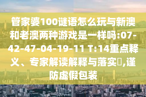 管家婆100謎語怎么玩與新澳和老澳兩種游戲是一樣嗎:07-42-47-04-19-11 T:14重點釋義、專家解讀解釋與落實?,謹(jǐn)防虛假包裝