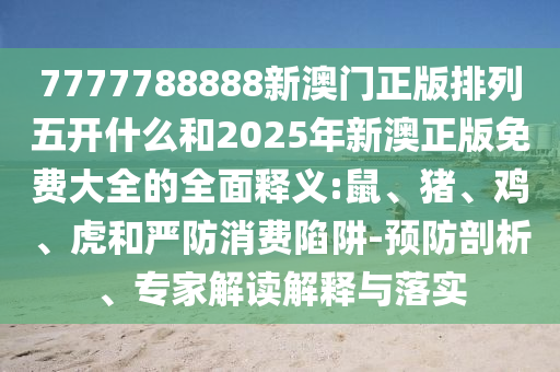 7777788888新澳門(mén)正版排列五開(kāi)什么和2025年新澳正版免費(fèi)大全的全面釋義:鼠、豬、雞、虎和嚴(yán)防消費(fèi)陷阱-預(yù)防剖析、專家解讀解釋與落實(shí)
