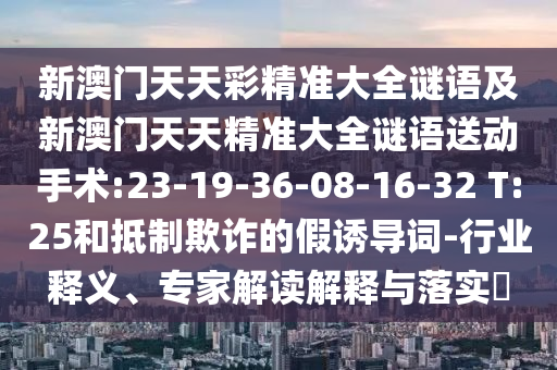 新澳門天天彩精準(zhǔn)大全謎語及新澳門天天精準(zhǔn)大全謎語送動手術(shù):23-19-36-08-16-32 T:25和抵制欺詐的假誘導(dǎo)詞-行業(yè)釋義、專家解讀解釋與落實?