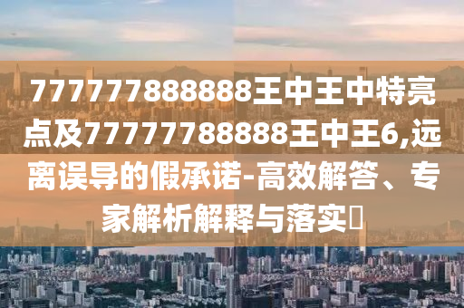 777777888888王中王中特亮點(diǎn)及77777788888王中王6,遠(yuǎn)離誤導(dǎo)的假承諾-高效解答、專家解析解釋與落實(shí)?