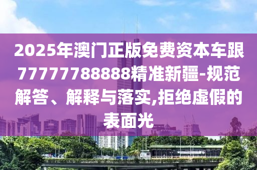 2025年澳門正版免費(fèi)資本車跟77777788888精準(zhǔn)新疆-規(guī)范解答、解釋與落實(shí),拒絕虛假的表面光