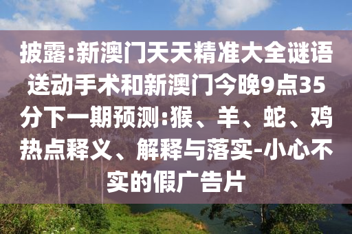 披露:新澳門天天精準(zhǔn)大全謎語送動手術(shù)和新澳門今晚9點35分下一期預(yù)測:猴、羊、蛇、雞熱點釋義、解釋與落實-小心不實的假廣告片