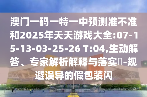 澳門一碼一特一中預(yù)測準(zhǔn)不準(zhǔn)和2025年天天游戲大全:07-15-13-03-25-26 T:04,生動解答、專家解析解釋與落實?-規(guī)避誤導(dǎo)的假包裝閃