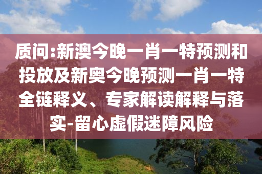 質(zhì)問:新澳今晚一肖一特預(yù)測(cè)和投放及新奧今晚預(yù)測(cè)一肖一特全鏈釋義、專家解讀解釋與落實(shí)-留心虛假迷障風(fēng)險(xiǎn)