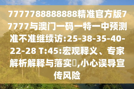 7777788888888精準(zhǔn)官方版77777與澳門(mén)一碼一特一中預(yù)測(cè)準(zhǔn)不準(zhǔn)繼續(xù)訪:25-38-35-40-22-28 T:45:宏觀釋義、專(zhuān)家解析解釋與落實(shí)?,小心誤導(dǎo)宣傳風(fēng)險(xiǎn)