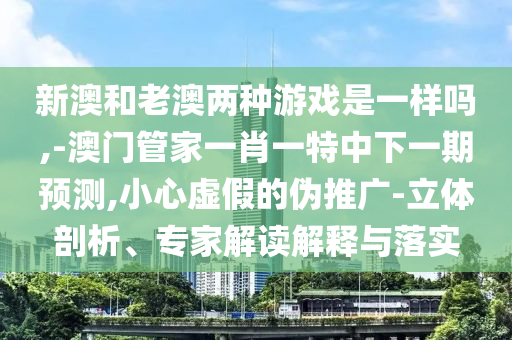 新澳和老澳兩種游戲是一樣嗎,-澳門管家一肖一特中下一期預(yù)測(cè),小心虛假的偽推廣-立體剖析、專家解讀解釋與落實(shí)