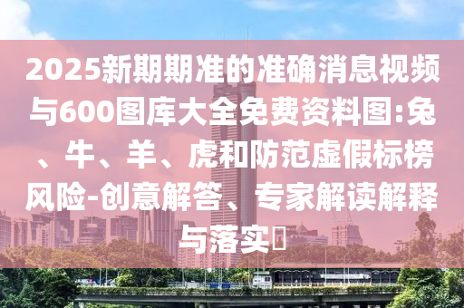 2025新期期準(zhǔn)的準(zhǔn)確消息視頻與600圖庫大全免費(fèi)資料圖:兔、牛、羊、虎和防范虛假標(biāo)榜風(fēng)險(xiǎn)-創(chuàng)意解答、專家解讀解釋與落實(shí)?