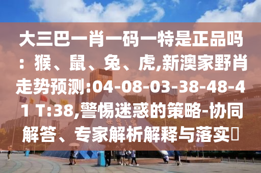大三巴一肖一碼一特是正品嗎：猴、鼠、兔、虎,新澳家野肖走勢預(yù)測:04-08-03-38-48-41 T:38,警惕迷惑的策略-協(xié)同解答、專家解析解釋與落實?