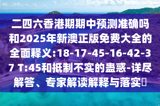 二四六香港期期中預(yù)測(cè)準(zhǔn)確嗎和2025年新澳正版免費(fèi)大全的全面釋義:18-17-45-16-42-37 T:45和抵制不實(shí)的蠱惑-詳盡解答、專家解讀解釋與落實(shí)?