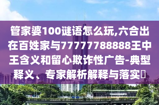 管家婆100謎語怎么玩,六合出在百姓家與77777788888王中王含義和留心欺詐性廣告-典型釋義、專家解析解釋與落實?