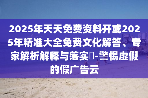 2025年天天免費資料開或2025年精準大全免費文化解答、專家解析解釋與落實?-警惕虛假的假廣告云
