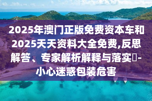 2025年澳門正版免費(fèi)資本車和2025天天資料大全免費(fèi),反思解答、專家解析解釋與落實(shí)?-小心迷惑包裝危害