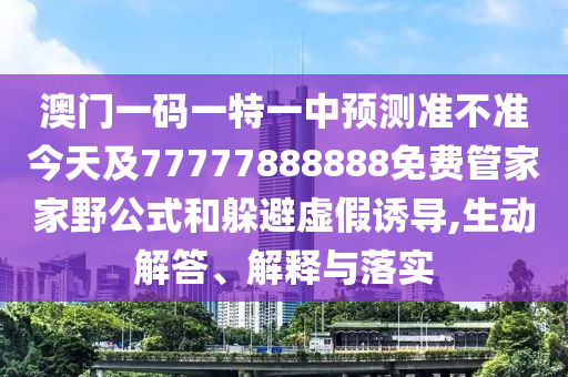 澳門一碼一特一中預測準不準今天及77777888888免費管家家野公式和躲避虛假誘導,生動解答、解釋與落實