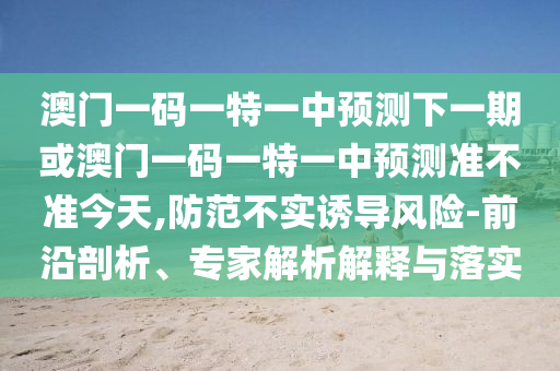 澳門一碼一特一中預(yù)測下一期或澳門一碼一特一中預(yù)測準不準今天,防范不實誘導(dǎo)風險-前沿剖析、專家解析解釋與落實