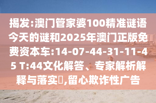 揭發(fā):澳門管家婆100精準(zhǔn)謎語今天的謎和2025年澳門正版免費資本車:14-07-44-31-11-45 T:44文化解答、專家解析解釋與落實?,留心欺詐性廣告
