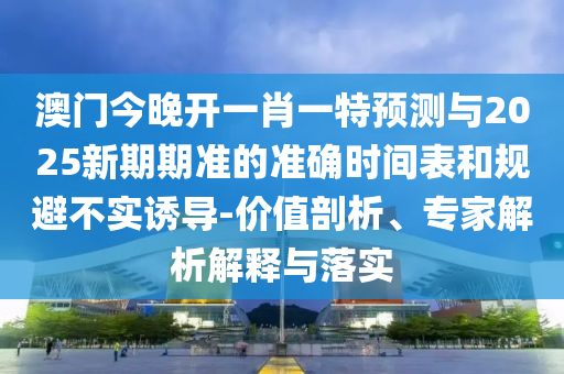 澳門今晚開一肖一特預(yù)測與2025新期期準(zhǔn)的準(zhǔn)確時間表和規(guī)避不實(shí)誘導(dǎo)-價值剖析、專家解析解釋與落實(shí)