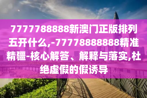 7777788888新澳門正版排列五開什么,-77778888888精準(zhǔn)精疆-核心解答、解釋與落實(shí),杜絕虛假的假誘導(dǎo)