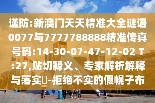 謹防:新澳門天天精準大全謎語0077與7777788888精準傳真號碼:14-30-07-47-12-02 T:27,貼切釋義、專家解析解釋與落實?-拒絕不實的假幌子布